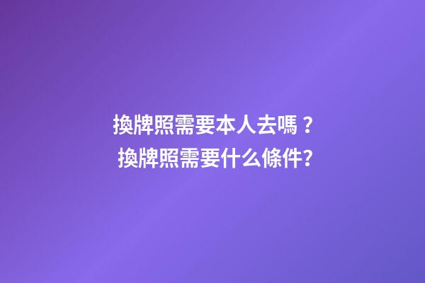 換牌照需要本人去嗎？ 換牌照需要什么條件？